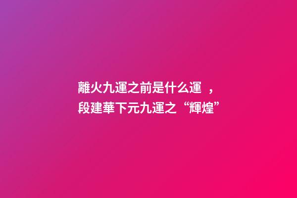 離火九運之前是什么運，段建華下元九運之“輝煌”
